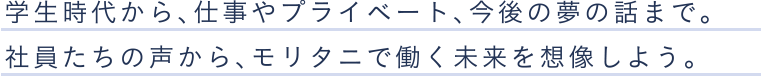 学生時代から、仕事やプライベート、今後の夢の話まで。社員たちの声から、モリタニで働く未来を想像しよう。